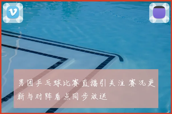 男团乒乓球比赛直播引关注 赛况更新与对阵看点同步放送