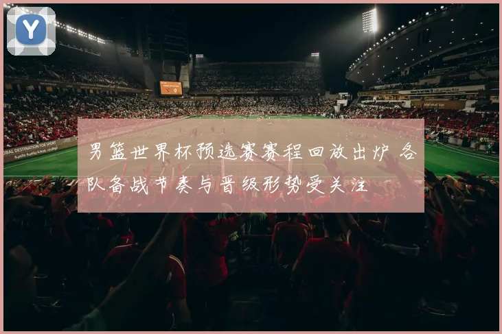男篮世界杯预选赛赛程回放出炉 各队备战节奏与晋级形势受关注
