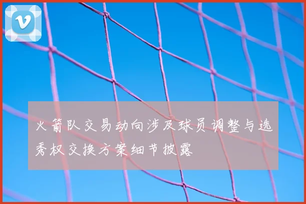 火箭队交易动向涉及球员调整与选秀权交换方案细节披露