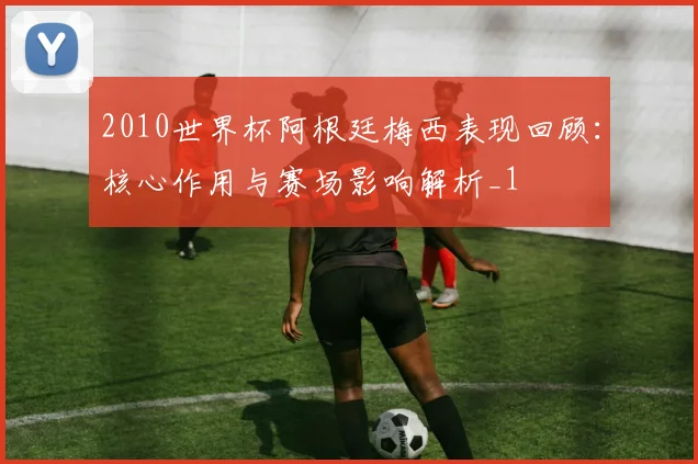 2010世界杯阿根廷梅西表现回顾:核心作用与赛场影响解析_1