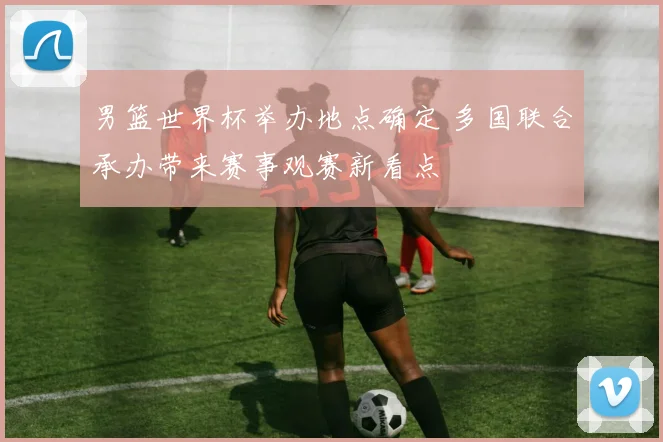 男篮世界杯举办地点确定 多国联合承办带来赛事观赛新看点