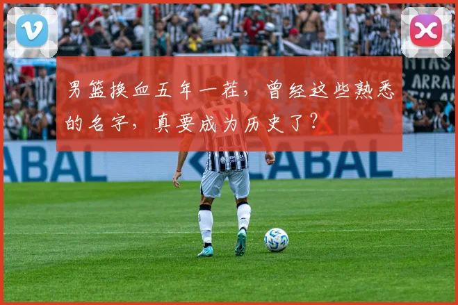 男篮换血五年一茬，曾经这些熟悉的名字，真要成为历史了？