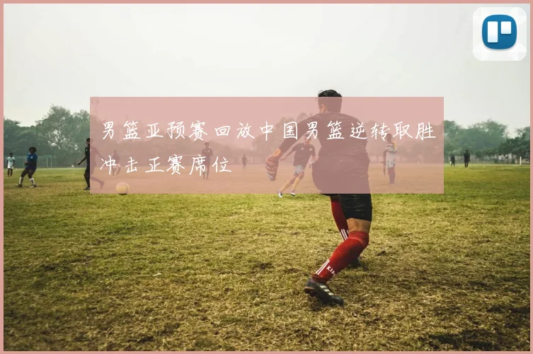男篮亚预赛回放中国男篮逆转取胜冲击正赛席位