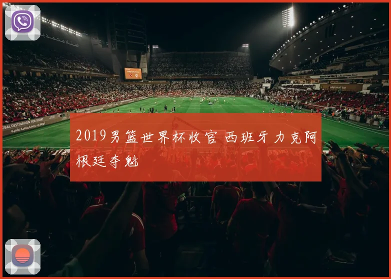 2019男篮世界杯收官 西班牙力克阿根廷夺魁