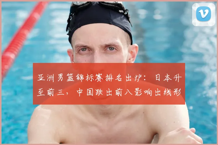 亚洲男篮锦标赛排名出炉：日本升至前三，中国跌出前八影响出线形势