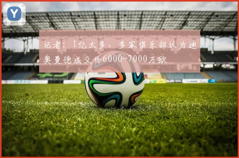 记者:1亿太多,多家俱乐部认为迪奥曼德成交价6000-7000万欧