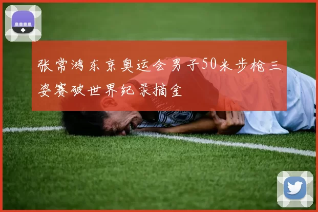 张常鸿东京奥运会男子50米步枪三姿赛破世界纪录摘金