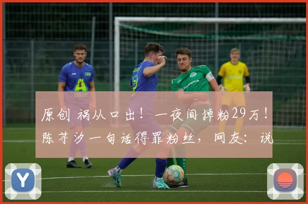 原创 祸从口出!一夜间掉粉29万!陈芋汐一句话得罪粉丝,网友:说啥了