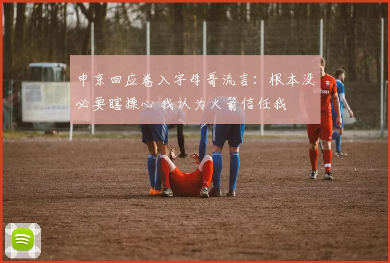 申京回应卷入字母哥流言:根本没必要瞎操心 我认为火箭信任我