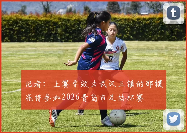 记者：上赛季效力武汉三镇的邵镤亮将参加2026青岛市足协杯赛