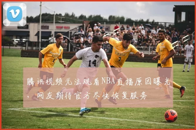 腾讯视频无法观看NBA直播原因曝光,网友期待官方尽快恢复服务