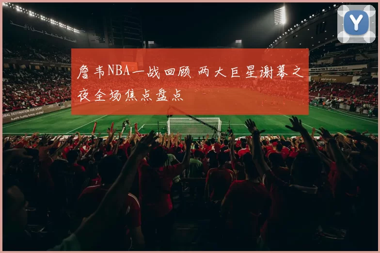 詹韦NBA一战回顾 两大巨星谢幕之夜全场焦点盘点