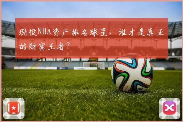 现役NBA资产排名球星,谁才是真正的财富王者?