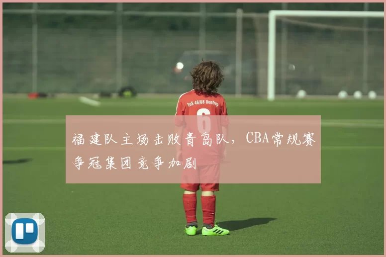 福建队主场击败青岛队,CBA常规赛争冠集团竞争加剧