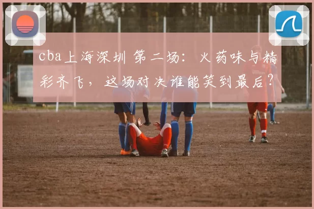 cba上海深圳 第二场：火药味与精彩齐飞，这场对决谁能笑到最后？