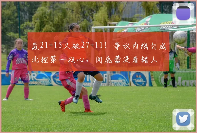 轰21+15又砍27+11!争议内线打成北控第一核心,闵鹿蕾没看错人