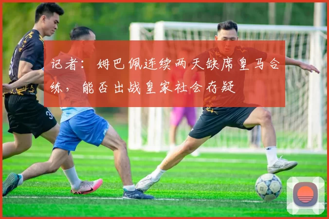 记者：姆巴佩连续两天缺席皇马合练，能否出战皇家社会存疑