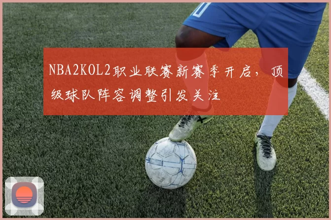 NBA2KOL2职业联赛新赛季开启,顶级球队阵容调整引发关注