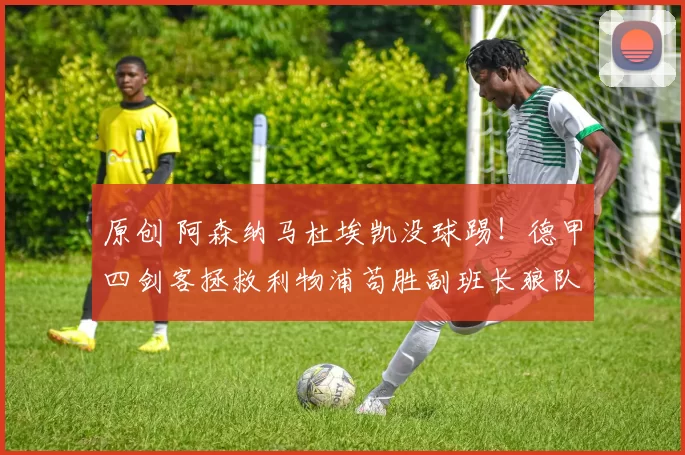 原创 阿森纳马杜埃凯没球踢!德甲四剑客拯救利物浦苟胜副班长狼队!