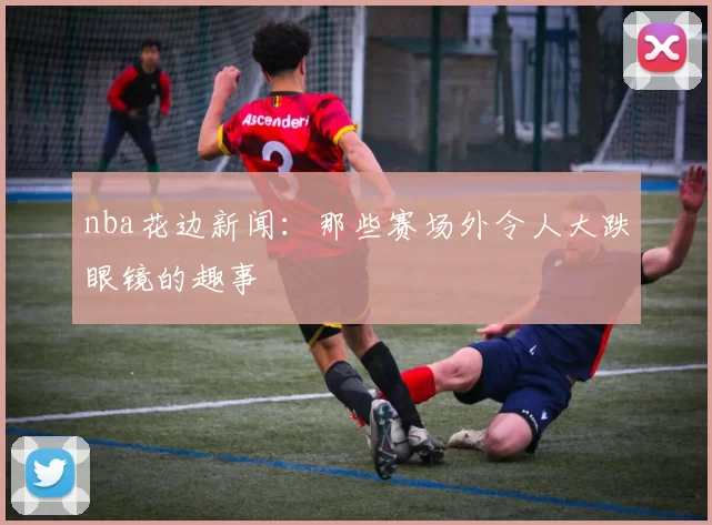 nba花边新闻：那些赛场外令人大跌眼镜的趣事