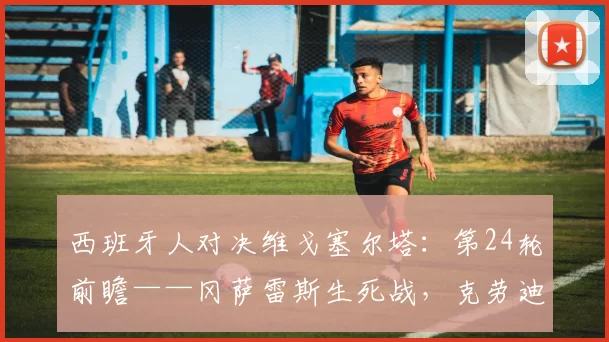 西班牙人对决维戈塞尔塔:第24轮前瞻——冈萨雷斯生死战,克劳迪奥能否抢走欧战席位?