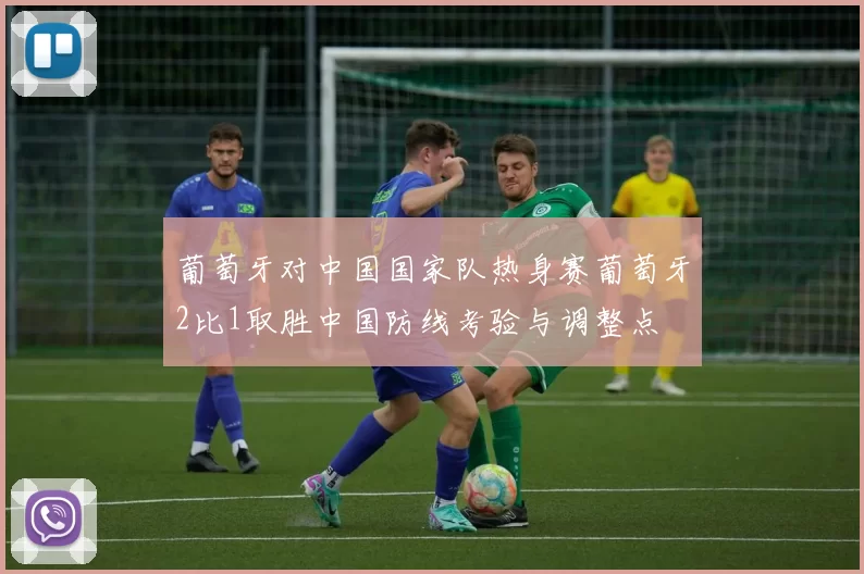 葡萄牙对中国国家队热身赛葡萄牙2比1取胜中国防线考验与调整点