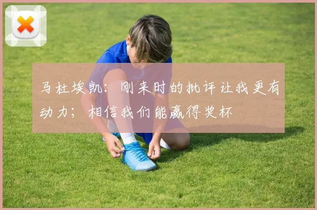 马杜埃凯:刚来时的批评让我更有动力;相信我们能赢得奖杯