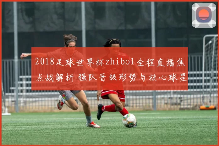 2018足球世界杯zhibo1全程直播焦点战解析 强队晋级形势与核心球星表现