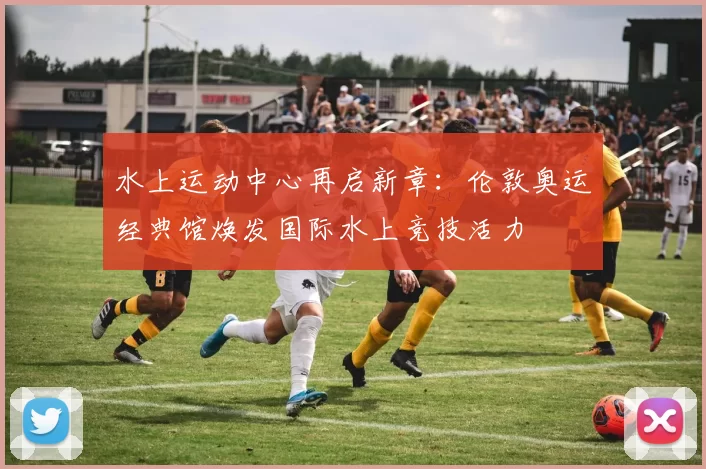 水上运动中心再启新章：伦敦奥运经典馆焕发国际水上竞技活力