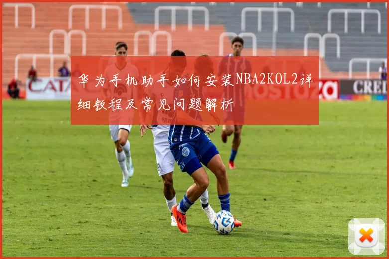 华为手机助手如何安装NBA2KOL2详细教程及常见问题解析