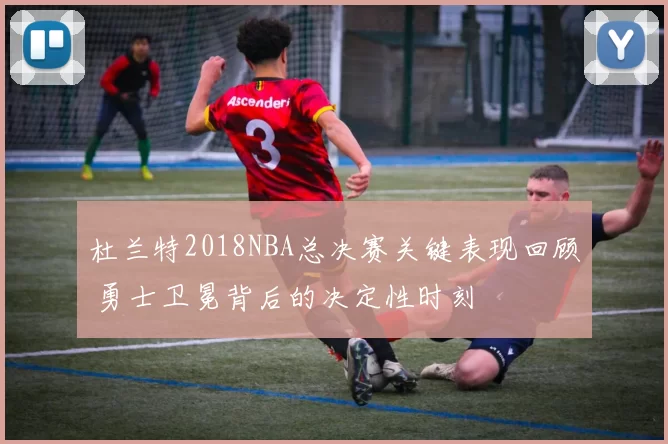 杜兰特2018NBA总决赛关键表现回顾 勇士卫冕背后的决定性时刻