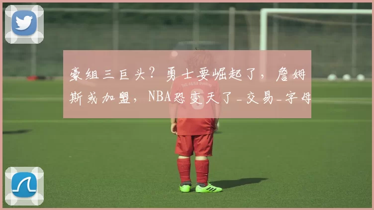 豪组三巨头?勇士要崛起了,詹姆斯或加盟,NBA恐变天了_交易_字母_里弗斯