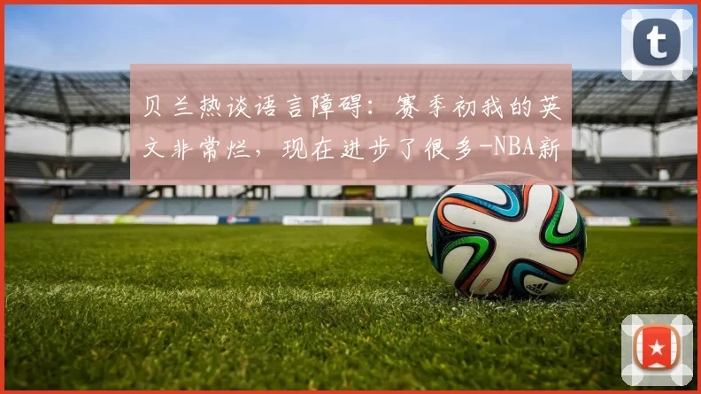 贝兰热谈语言障碍:赛季初我的英文非常烂,现在进步了很多-NBA新闻