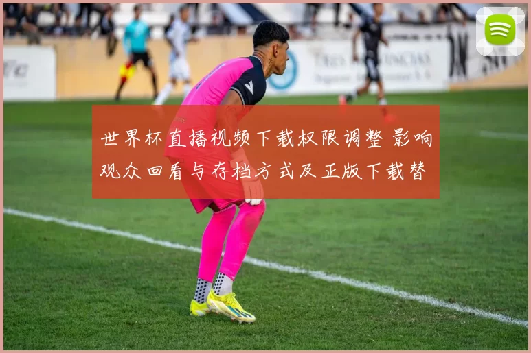 世界杯直播视频下载权限调整 影响观众回看与存档方式及正版下载替代方案
