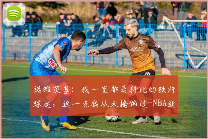 诺维茨基：我一直都是科比的铁杆球迷，这一点我从未掩饰过-NBA新闻