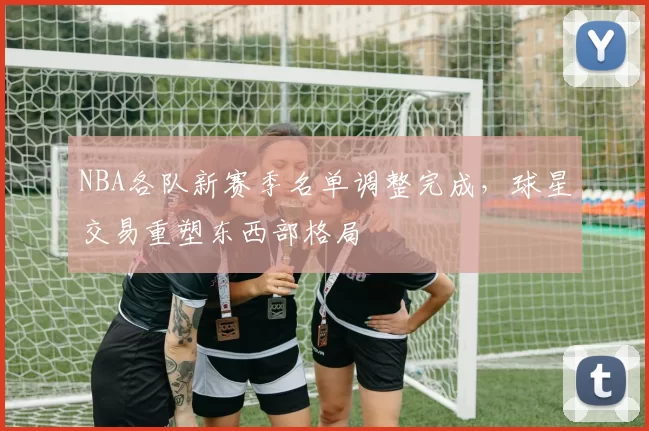 NBA各队新赛季名单调整完成，球星交易重塑东西部格局