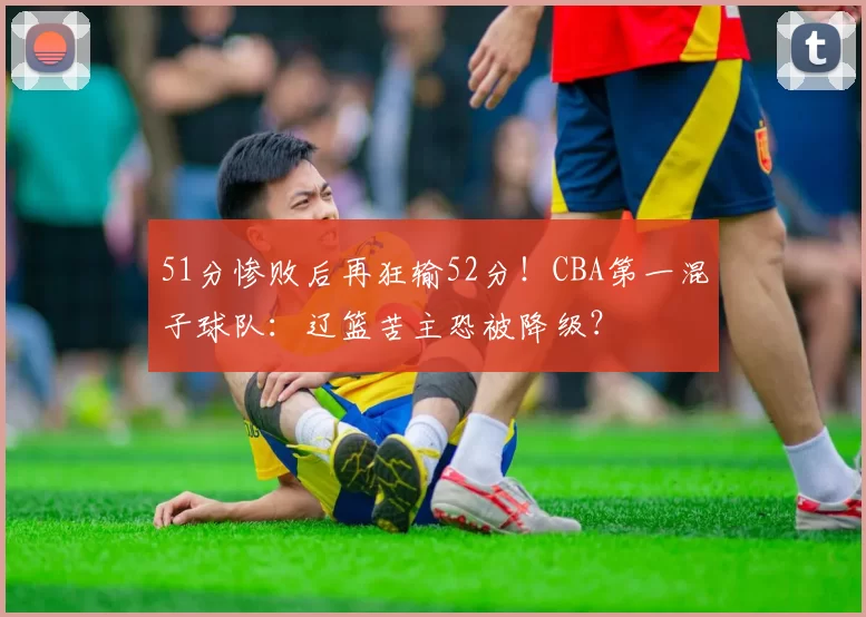 51分惨败后再狂输52分!CBA第一混子球队:辽篮苦主恐被降级?