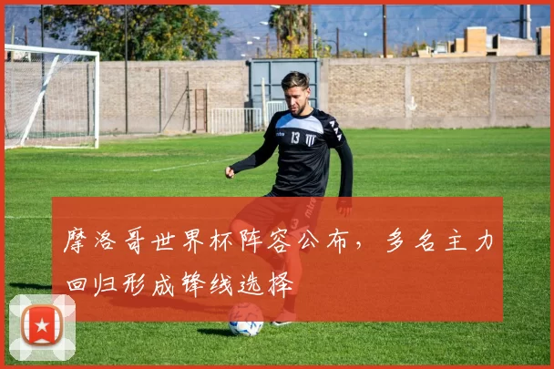 摩洛哥世界杯阵容公布，多名主力回归形成锋线选择