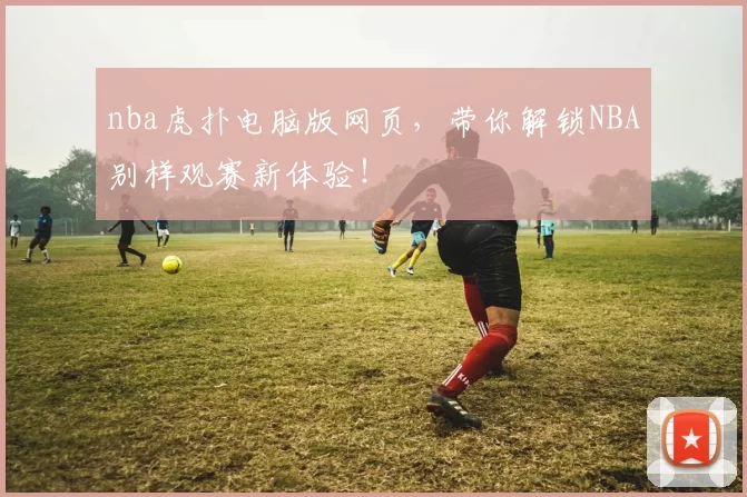 nba虎扑电脑版网页，带你解锁NBA别样观赛新体验！