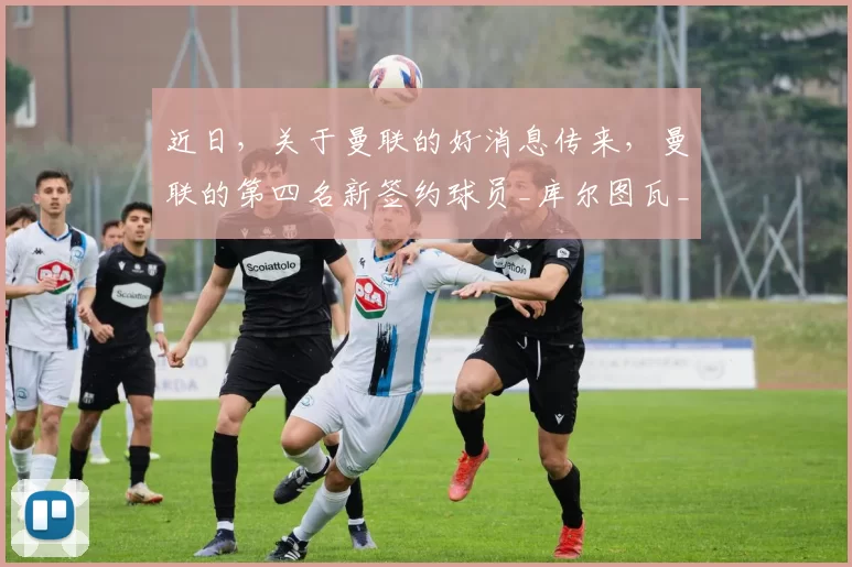 近日，关于曼联的好消息传来，曼联的第四名新签约球员_库尔图瓦_土耳其_球迷