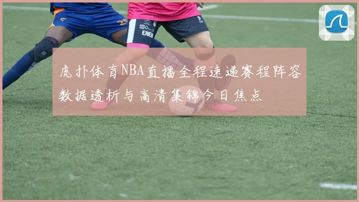 虎扑体育NBA直播全程速递赛程阵容数据透析与高清集锦今日焦点