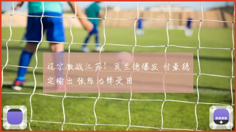 辽宁激战江苏！莫兰德爆发 付豪稳定输出 张陈治锋受困