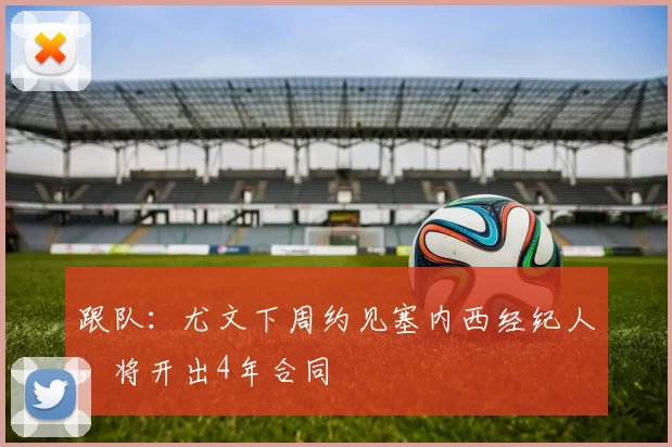 跟队：尤文下周约见塞内西经纪人，将开出4年合同