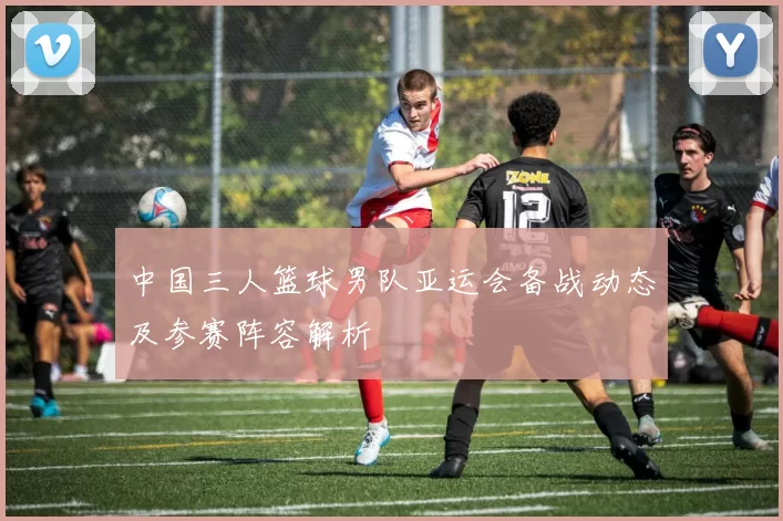 中国三人篮球男队亚运会备战动态及参赛阵容解析