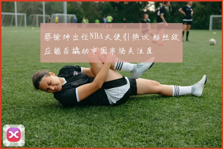 蔡徐坤出任NBA大使引热议 粉丝效应能否撬动中国市场关注度