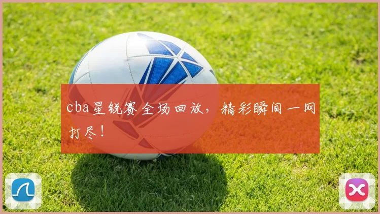 cba星锐赛全场回放，精彩瞬间一网打尽！