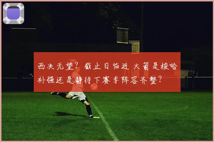 西决无望？截止日临近 火箭是梭哈补强还是静待下赛季阵容齐整？