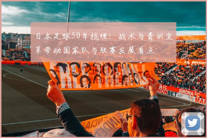 日本足球50年梳理：战术与青训变革带动国家队与联赛发展看点