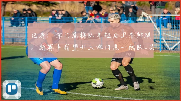 记者:津门虎梯队年轻后卫李帅琪,新赛季有望升入津门虎一线队_吴兴涵_现实_阵容