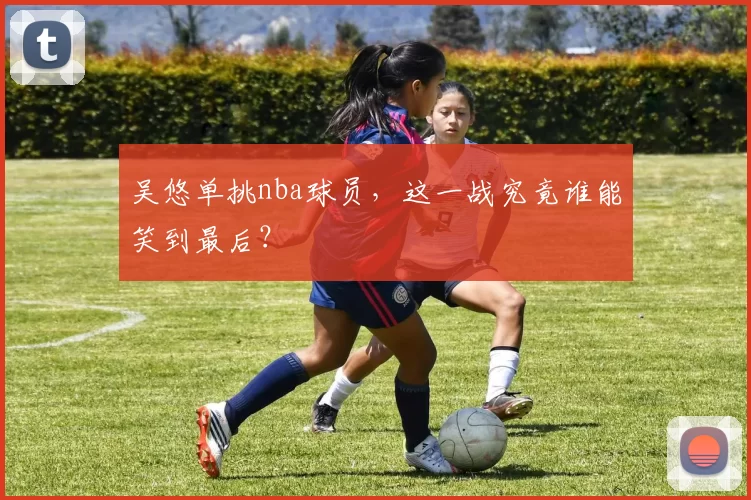 吴悠单挑nba球员,这一战究竟谁能笑到最后?